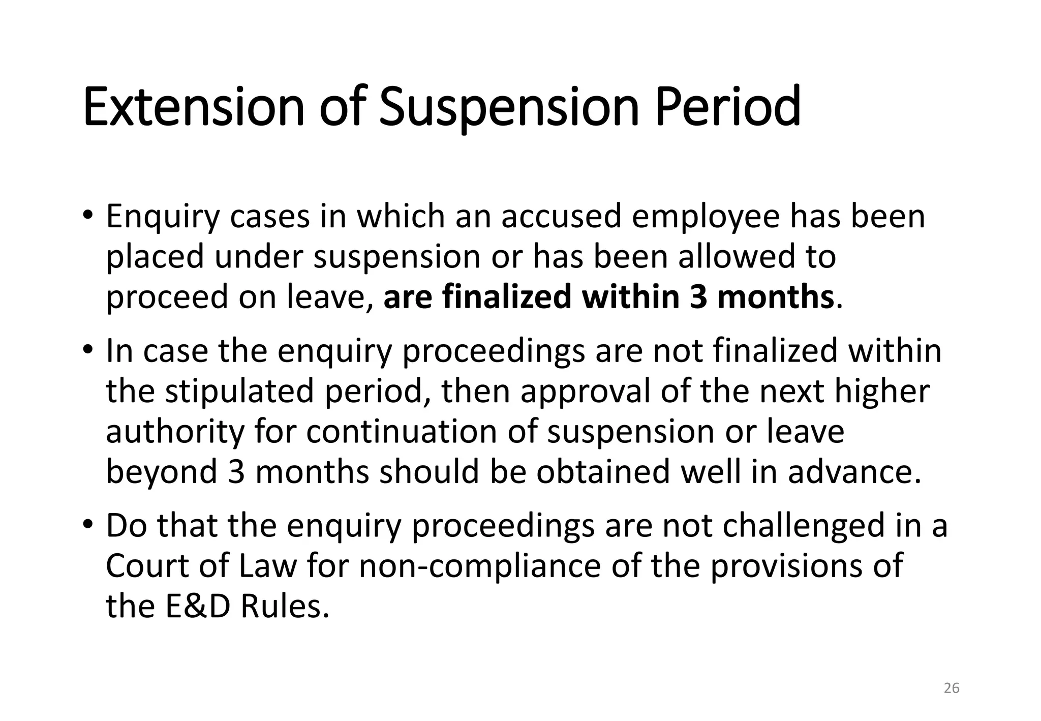 Extension of Suspension Period
• Enquiry cases in which an accused employee has been
placed under suspension or has been allowed to
proceed on leave, are finalized within 3 months.
• In case the enquiry proceedings are not finalized within
the stipulated period, then approval of the next higher
authority for continuation of suspension or leave
beyond 3 months should be obtained well in advance.
• Do that the enquiry proceedings are not challenged in a
Court of Law for non-compliance of the provisions of
the E&D Rules.
26
 