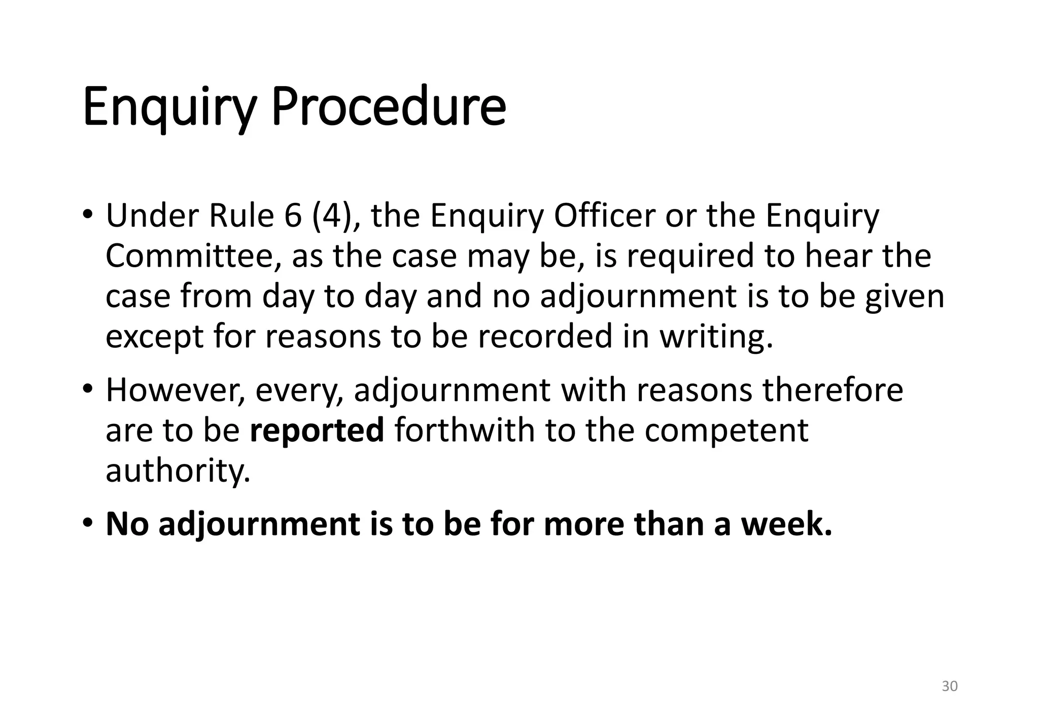 Enquiry Procedure
• Under Rule 6 (4), the Enquiry Officer or the Enquiry
Committee, as the case may be, is required to hear the
case from day to day and no adjournment is to be given
except for reasons to be recorded in writing.
• However, every, adjournment with reasons therefore
are to be reported forthwith to the competent
authority.
• No adjournment is to be for more than a week.
30
 