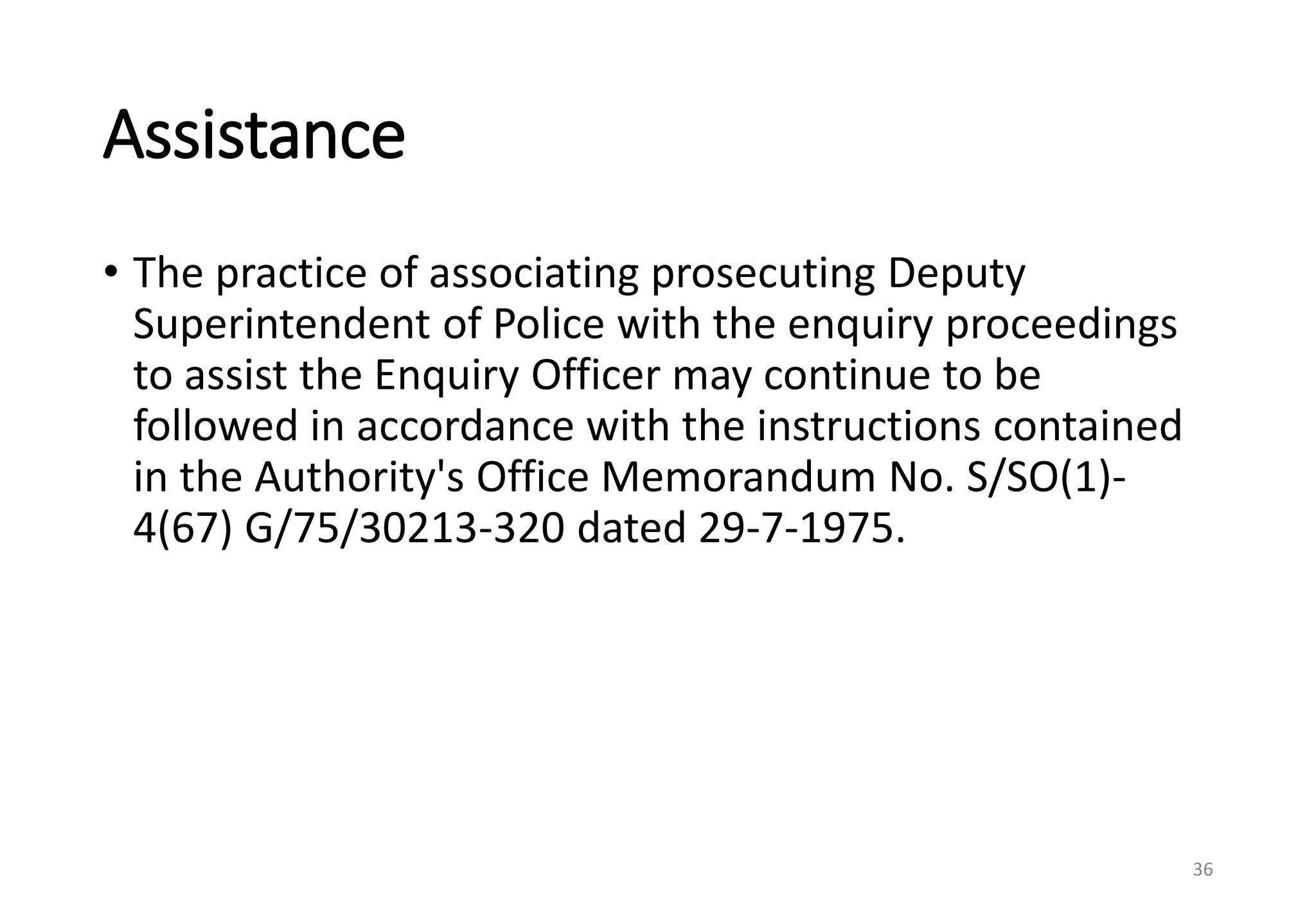 Assistance
• The practice of associating prosecuting Deputy
Superintendent of Police with the enquiry proceedings
to assist the Enquiry Officer may continue to be
followed in accordance with the instructions contained
in the Authority's Office Memorandum No. S/SO(1)-
4(67) G/75/30213-320 dated 29-7-1975.
36
 