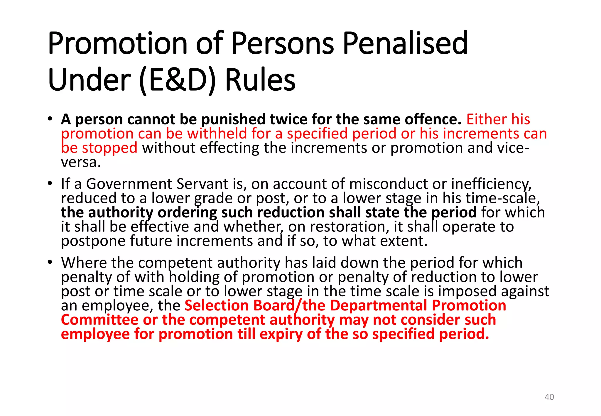 Promotion of Persons Penalised
Under (E&D) Rules
• A person cannot be punished twice for the same offence. Either his
promotion can be withheld for a specified period or his increments can
be stopped without effecting the increments or promotion and vice-
versa.
• If a Government Servant is, on account of misconduct or inefficiency,
reduced to a lower grade or post, or to a lower stage in his time-scale,
the authority ordering such reduction shall state the period for which
it shall be effective and whether, on restoration, it shall operate to
postpone future increments and if so, to what extent.
• Where the competent authority has laid down the period for which
penalty of with holding of promotion or penalty of reduction to lower
post or time scale or to lower stage in the time scale is imposed against
an employee, the Selection Board/the Departmental Promotion
Committee or the competent authority may not consider such
employee for promotion till expiry of the so specified period.
40
 