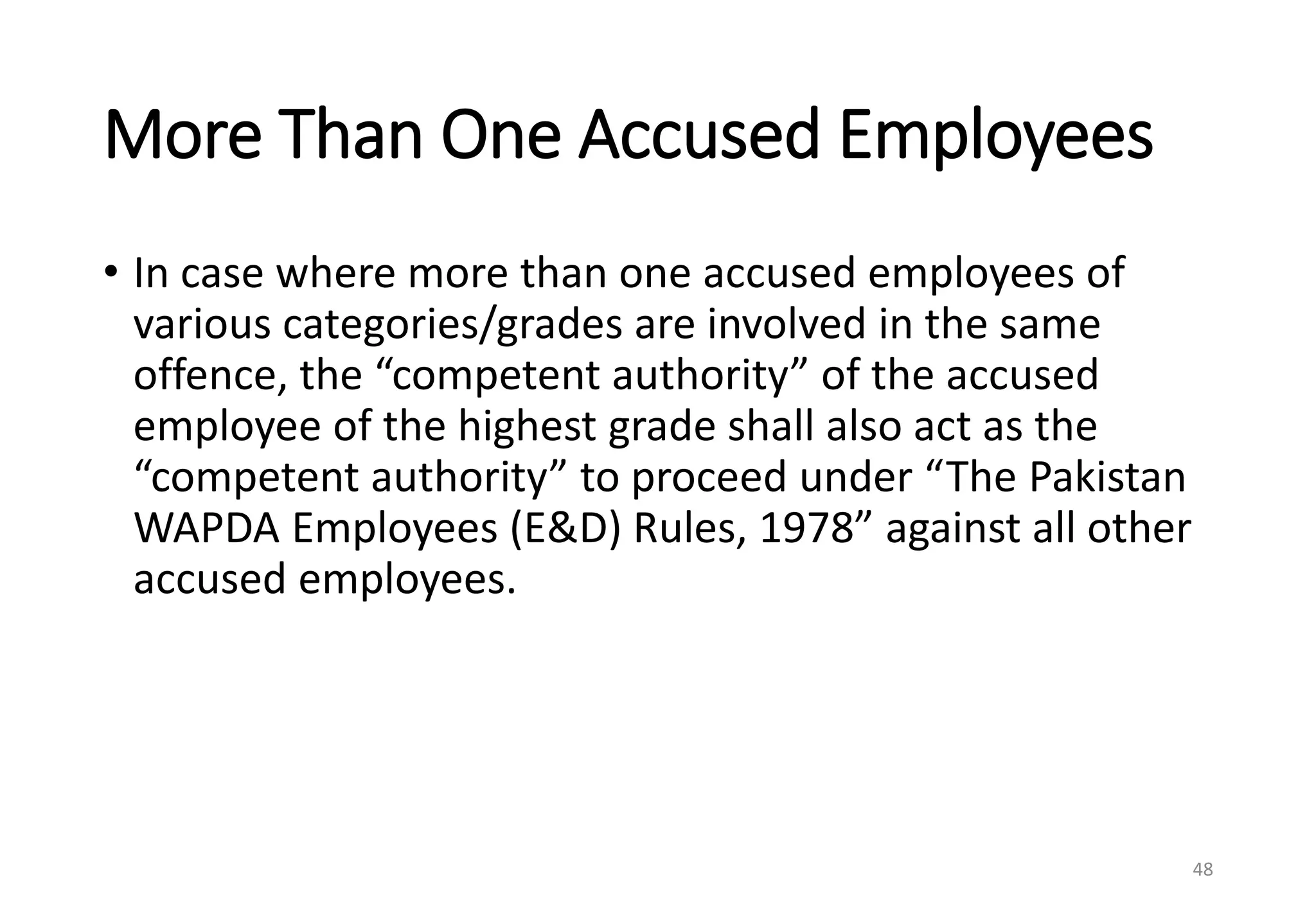 More Than One Accused Employees
• In case where more than one accused employees of
various categories/grades are involved in the same
offence, the “competent authority” of the accused
employee of the highest grade shall also act as the
“competent authority” to proceed under “The Pakistan
WAPDA Employees (E&D) Rules, 1978” against all other
accused employees.
48
 