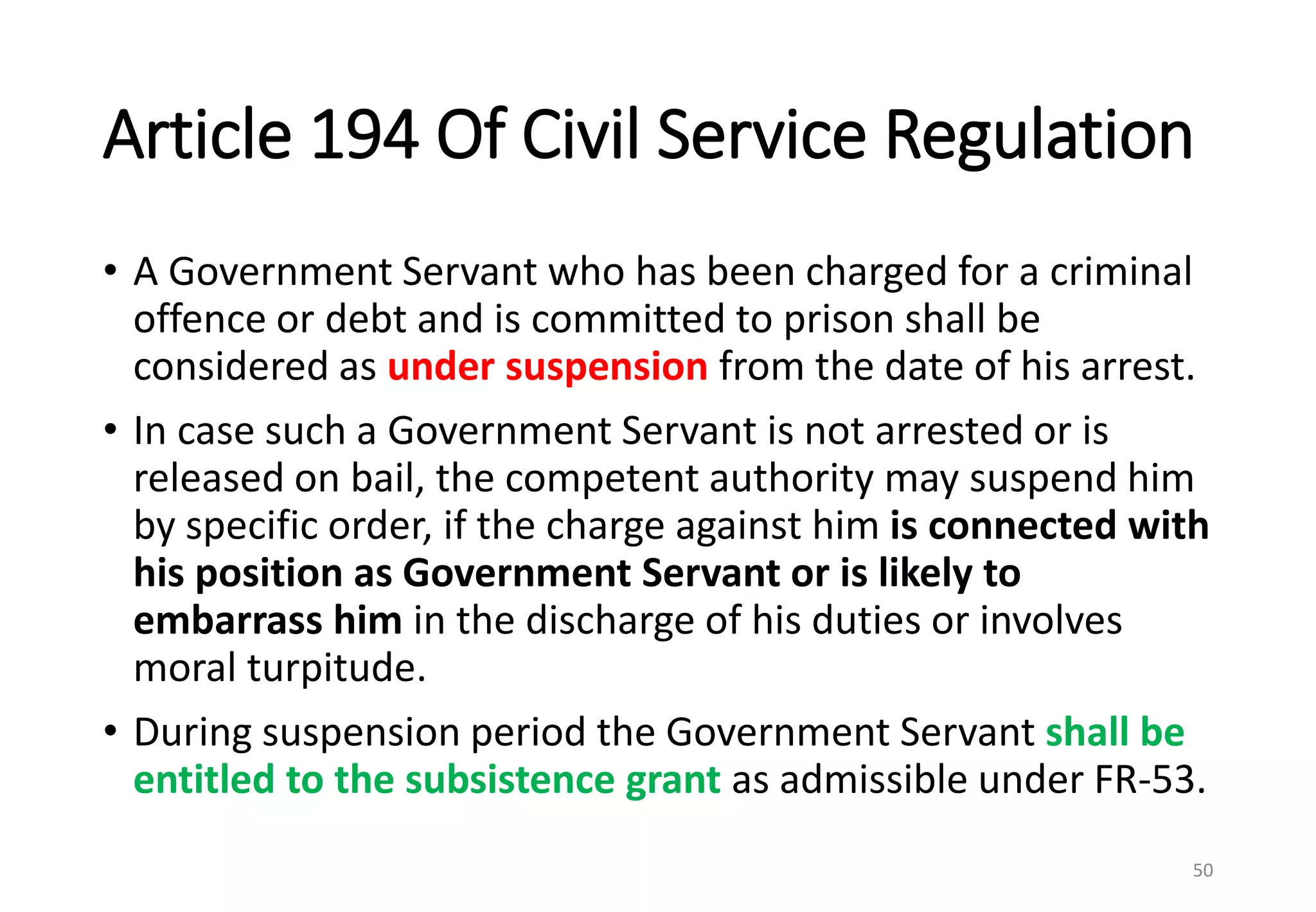 Article 194 Of Civil Service Regulation
• A Government Servant who has been charged for a criminal
offence or debt and is committed to prison shall be
considered as under suspension from the date of his arrest.
• In case such a Government Servant is not arrested or is
released on bail, the competent authority may suspend him
by specific order, if the charge against him is connected with
his position as Government Servant or is likely to
embarrass him in the discharge of his duties or involves
moral turpitude.
• During suspension period the Government Servant shall be
entitled to the subsistence grant as admissible under FR-53.
50
 