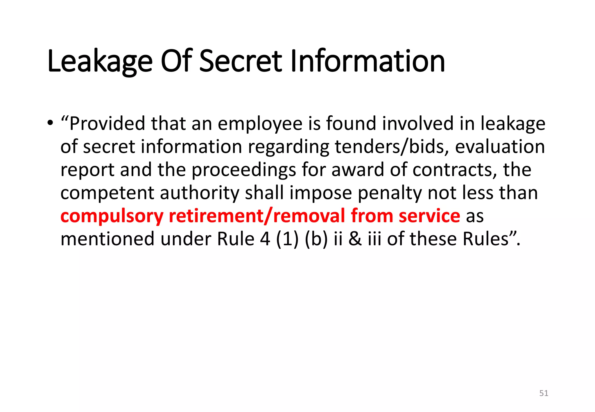 Leakage Of Secret Information
• “Provided that an employee is found involved in leakage
of secret information regarding tenders/bids, evaluation
report and the proceedings for award of contracts, the
competent authority shall impose penalty not less than
compulsory retirement/removal from service as
mentioned under Rule 4 (1) (b) ii & iii of these Rules”.
51
 