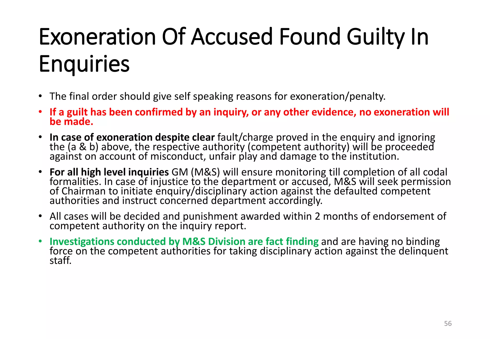 Exoneration Of Accused Found Guilty In
Enquiries
• The final order should give self speaking reasons for exoneration/penalty.
• If a guilt has been confirmed by an inquiry, or any other evidence, no exoneration will
be made.
• In case of exoneration despite clear fault/charge proved in the enquiry and ignoring
the (a & b) above, the respective authority (competent authority) will be proceeded
against on account of misconduct, unfair play and damage to the institution.
• For all high level inquiries GM (M&S) will ensure monitoring till completion of all codal
formalities. In case of injustice to the department or accused, M&S will seek permission
of Chairman to initiate enquiry/disciplinary action against the defaulted competent
authorities and instruct concerned department accordingly.
• All cases will be decided and punishment awarded within 2 months of endorsement of
competent authority on the inquiry report.
• Investigations conducted by M&S Division are fact finding and are having no binding
force on the competent authorities for taking disciplinary action against the delinquent
staff.
56
 