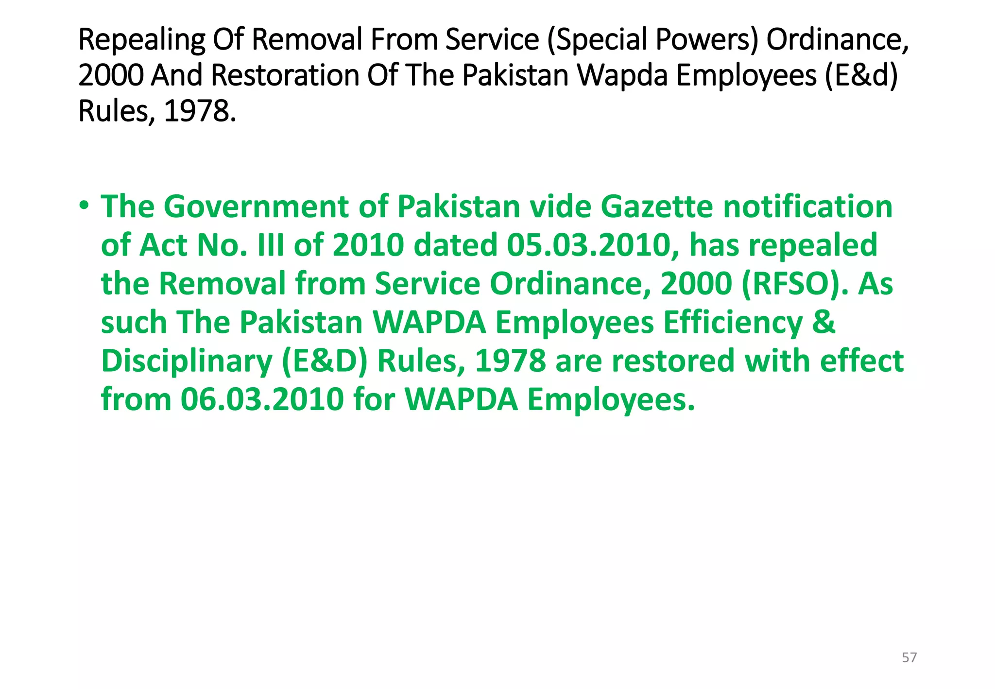 Repealing Of Removal From Service (Special Powers) Ordinance,
2000 And Restoration Of The Pakistan Wapda Employees (E&d)
Rules, 1978.
• The Government of Pakistan vide Gazette notification
of Act No. III of 2010 dated 05.03.2010, has repealed
the Removal from Service Ordinance, 2000 (RFSO). As
such The Pakistan WAPDA Employees Efficiency &
Disciplinary (E&D) Rules, 1978 are restored with effect
from 06.03.2010 for WAPDA Employees.
57
 