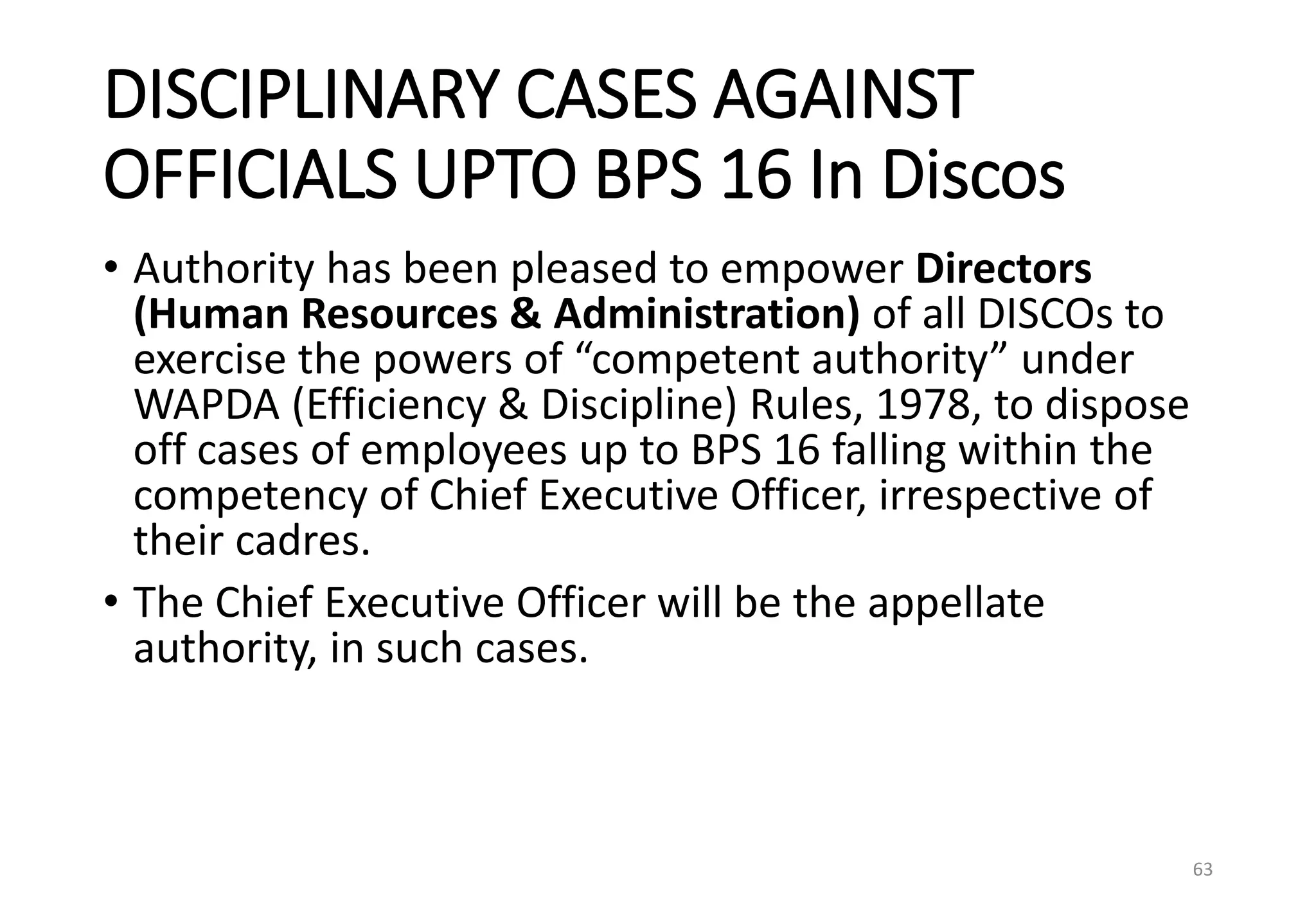 DISCIPLINARY CASES AGAINST
OFFICIALS UPTO BPS 16 In Discos
• Authority has been pleased to empower Directors
(Human Resources & Administration) of all DISCOs to
exercise the powers of “competent authority” under
WAPDA (Efficiency & Discipline) Rules, 1978, to dispose
off cases of employees up to BPS 16 falling within the
competency of Chief Executive Officer, irrespective of
their cadres.
• The Chief Executive Officer will be the appellate
authority, in such cases.
63
 