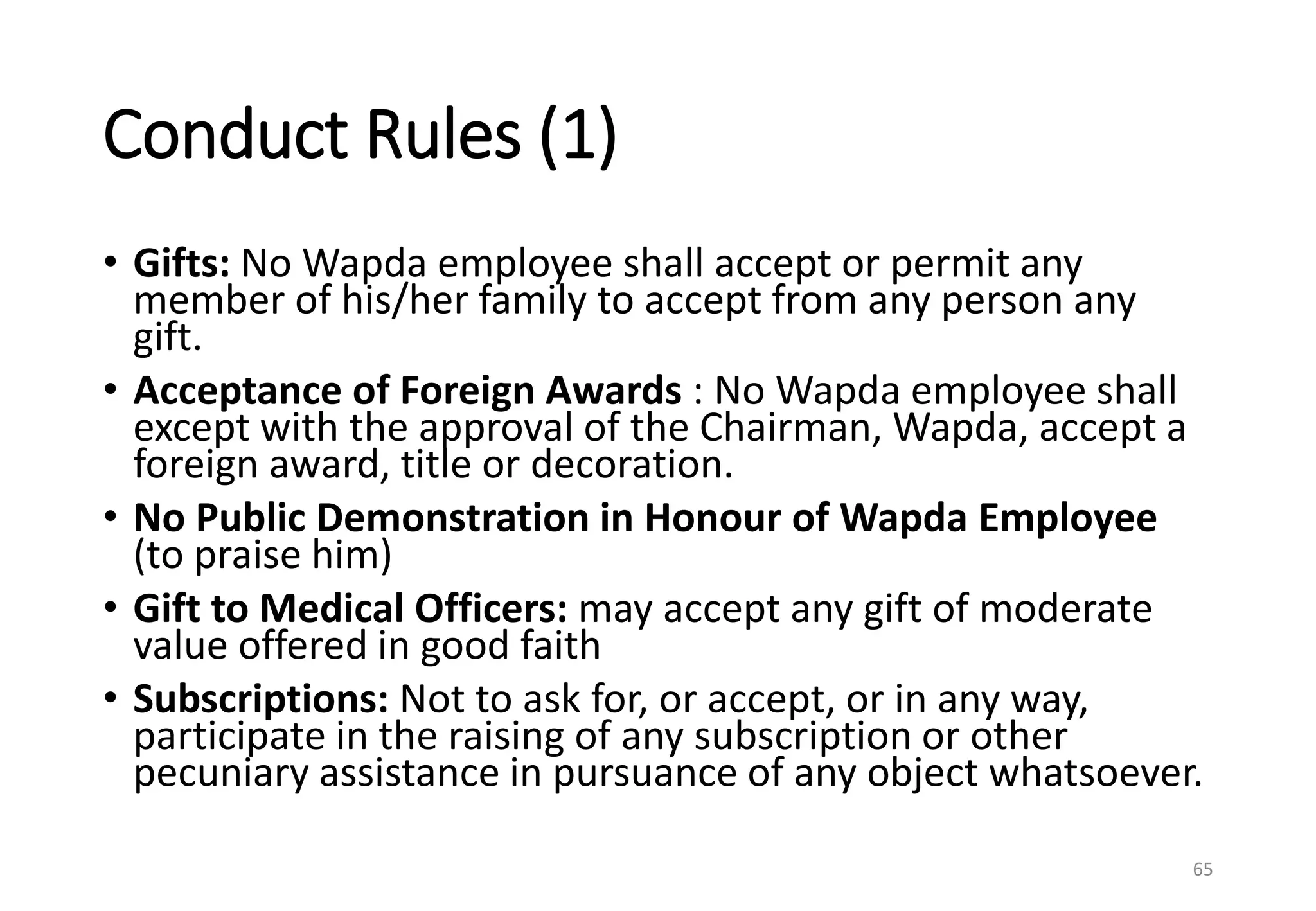 Conduct Rules (1)
• Gifts: No Wapda employee shall accept or permit any
member of his/her family to accept from any person any
gift.
• Acceptance of Foreign Awards : No Wapda employee shall
except with the approval of the Chairman, Wapda, accept a
foreign award, title or decoration.
• No Public Demonstration in Honour of Wapda Employee
(to praise him)
• Gift to Medical Officers: may accept any gift of moderate
value offered in good faith
• Subscriptions: Not to ask for, or accept, or in any way,
participate in the raising of any subscription or other
pecuniary assistance in pursuance of any object whatsoever.
65
 