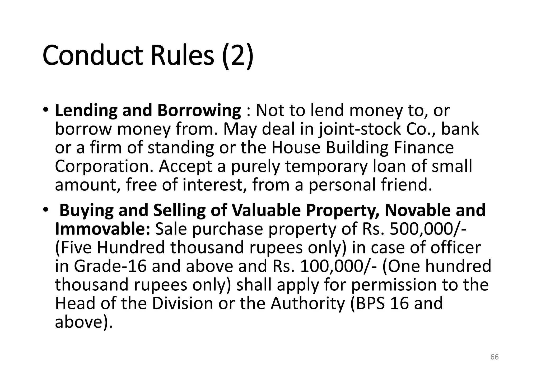 Conduct Rules (2)
• Lending and Borrowing : Not to lend money to, or
borrow money from. May deal in joint-stock Co., bank
or a firm of standing or the House Building Finance
Corporation. Accept a purely temporary loan of small
amount, free of interest, from a personal friend.
• Buying and Selling of Valuable Property, Novable and
Immovable: Sale purchase property of Rs. 500,000/-
(Five Hundred thousand rupees only) in case of officer
in Grade-16 and above and Rs. 100,000/- (One hundred
thousand rupees only) shall apply for permission to the
Head of the Division or the Authority (BPS 16 and
above).
66
 