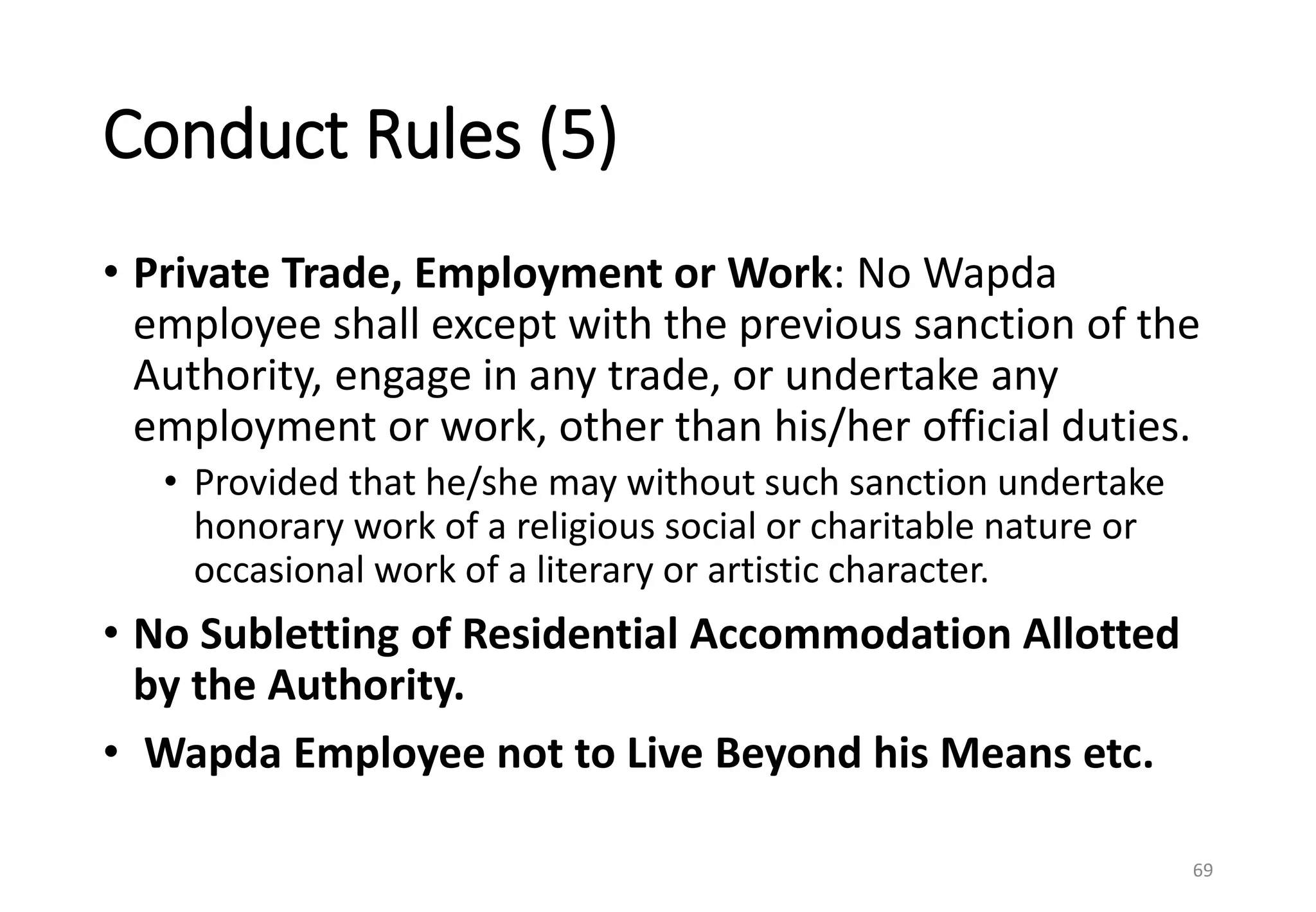 Conduct Rules (5)
• Private Trade, Employment or Work: No Wapda
employee shall except with the previous sanction of the
Authority, engage in any trade, or undertake any
employment or work, other than his/her official duties.
• Provided that he/she may without such sanction undertake
honorary work of a religious social or charitable nature or
occasional work of a literary or artistic character.
• No Subletting of Residential Accommodation Allotted
by the Authority.
• Wapda Employee not to Live Beyond his Means etc.
69
 