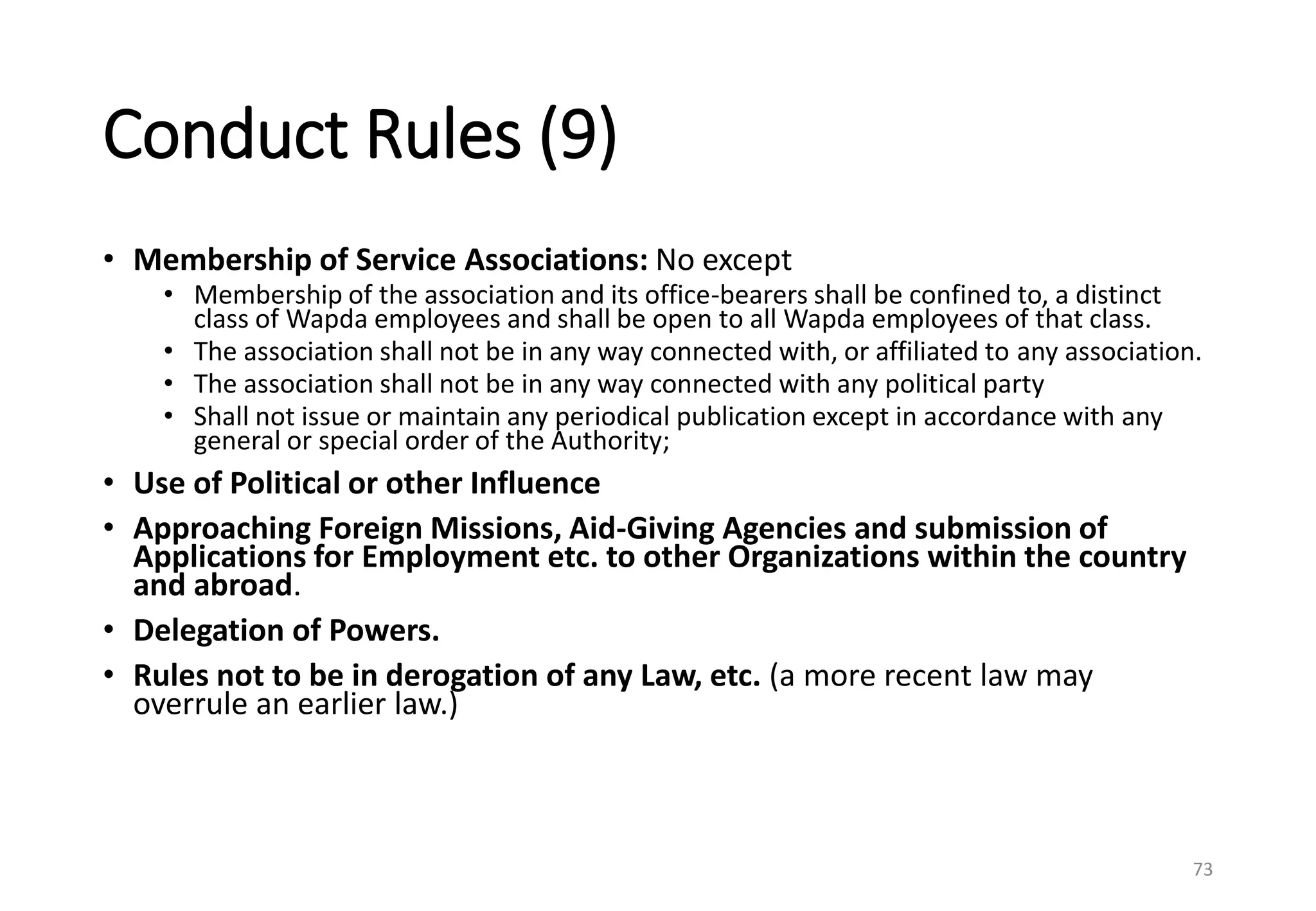 Conduct Rules (9)
• Membership of Service Associations: No except
• Membership of the association and its office-bearers shall be confined to, a distinct
class of Wapda employees and shall be open to all Wapda employees of that class.
• The association shall not be in any way connected with, or affiliated to any association.
• The association shall not be in any way connected with any political party
• Shall not issue or maintain any periodical publication except in accordance with any
general or special order of the Authority;
• Use of Political or other Influence
• Approaching Foreign Missions, Aid-Giving Agencies and submission of
Applications for Employment etc. to other Organizations within the country
and abroad.
• Delegation of Powers.
• Rules not to be in derogation of any Law, etc. (a more recent law may
overrule an earlier law.)
73
 