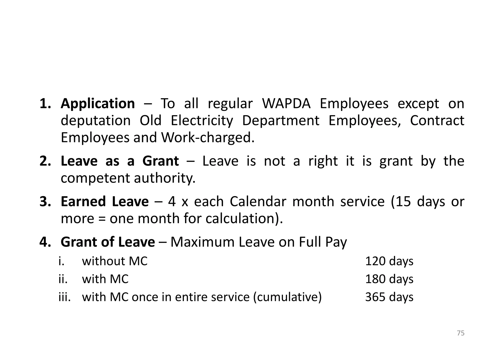 1. Application – To all regular WAPDA Employees except on
deputation Old Electricity Department Employees, Contract
Employees and Work-charged.
2. Leave as a Grant – Leave is not a right it is grant by the
competent authority.
3. Earned Leave – 4 x each Calendar month service (15 days or
more = one month for calculation).
4. Grant of Leave – Maximum Leave on Full Pay
i. without MC 120 days
ii. with MC 180 days
iii. with MC once in entire service (cumulative) 365 days
75
 