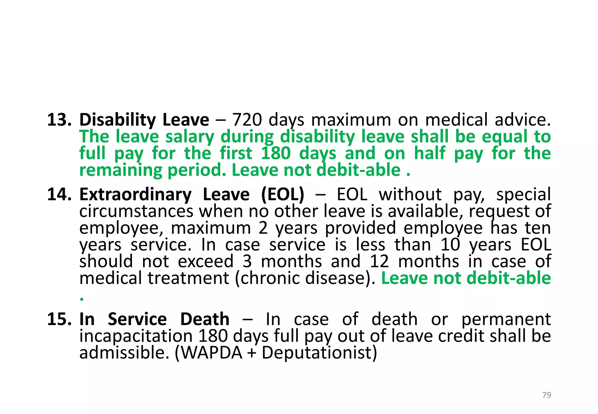 13. Disability Leave – 720 days maximum on medical advice.
The leave salary during disability leave shall be equal to
full pay for the first 180 days and on half pay for the
remaining period. Leave not debit-able .
14. Extraordinary Leave (EOL) – EOL without pay, special
circumstances when no other leave is available, request of
employee, maximum 2 years provided employee has ten
years service. In case service is less than 10 years EOL
should not exceed 3 months and 12 months in case of
medical treatment (chronic disease). Leave not debit-able
.
15. In Service Death – In case of death or permanent
incapacitation 180 days full pay out of leave credit shall be
admissible. (WAPDA + Deputationist)
79
 