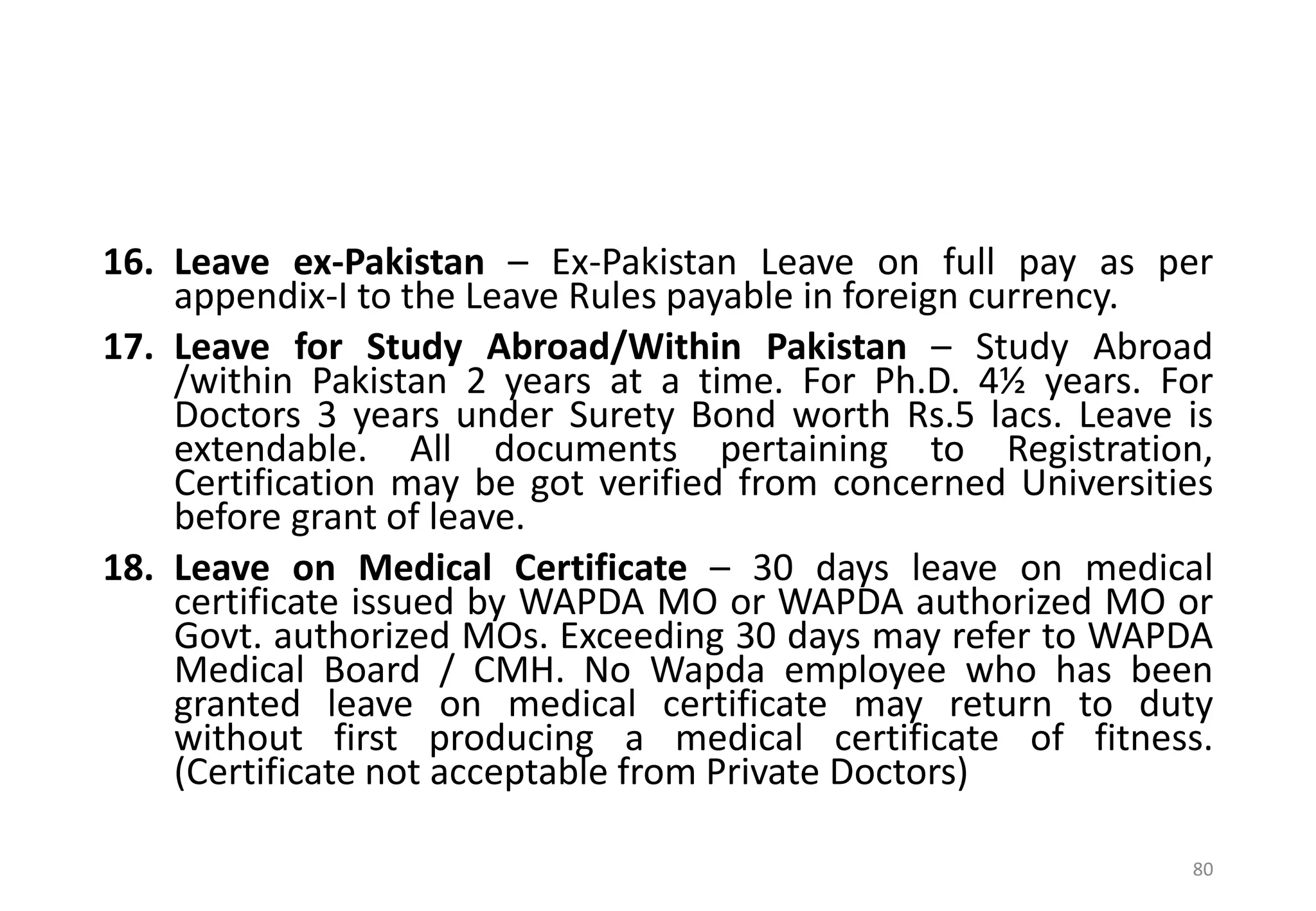 16. Leave ex-Pakistan – Ex-Pakistan Leave on full pay as per
appendix-I to the Leave Rules payable in foreign currency.
17. Leave for Study Abroad/Within Pakistan – Study Abroad
/within Pakistan 2 years at a time. For Ph.D. 4½ years. For
Doctors 3 years under Surety Bond worth Rs.5 lacs. Leave is
extendable. All documents pertaining to Registration,
Certification may be got verified from concerned Universities
before grant of leave.
18. Leave on Medical Certificate – 30 days leave on medical
certificate issued by WAPDA MO or WAPDA authorized MO or
Govt. authorized MOs. Exceeding 30 days may refer to WAPDA
Medical Board / CMH. No Wapda employee who has been
granted leave on medical certificate may return to duty
without first producing a medical certificate of fitness.
(Certificate not acceptable from Private Doctors)
80
 