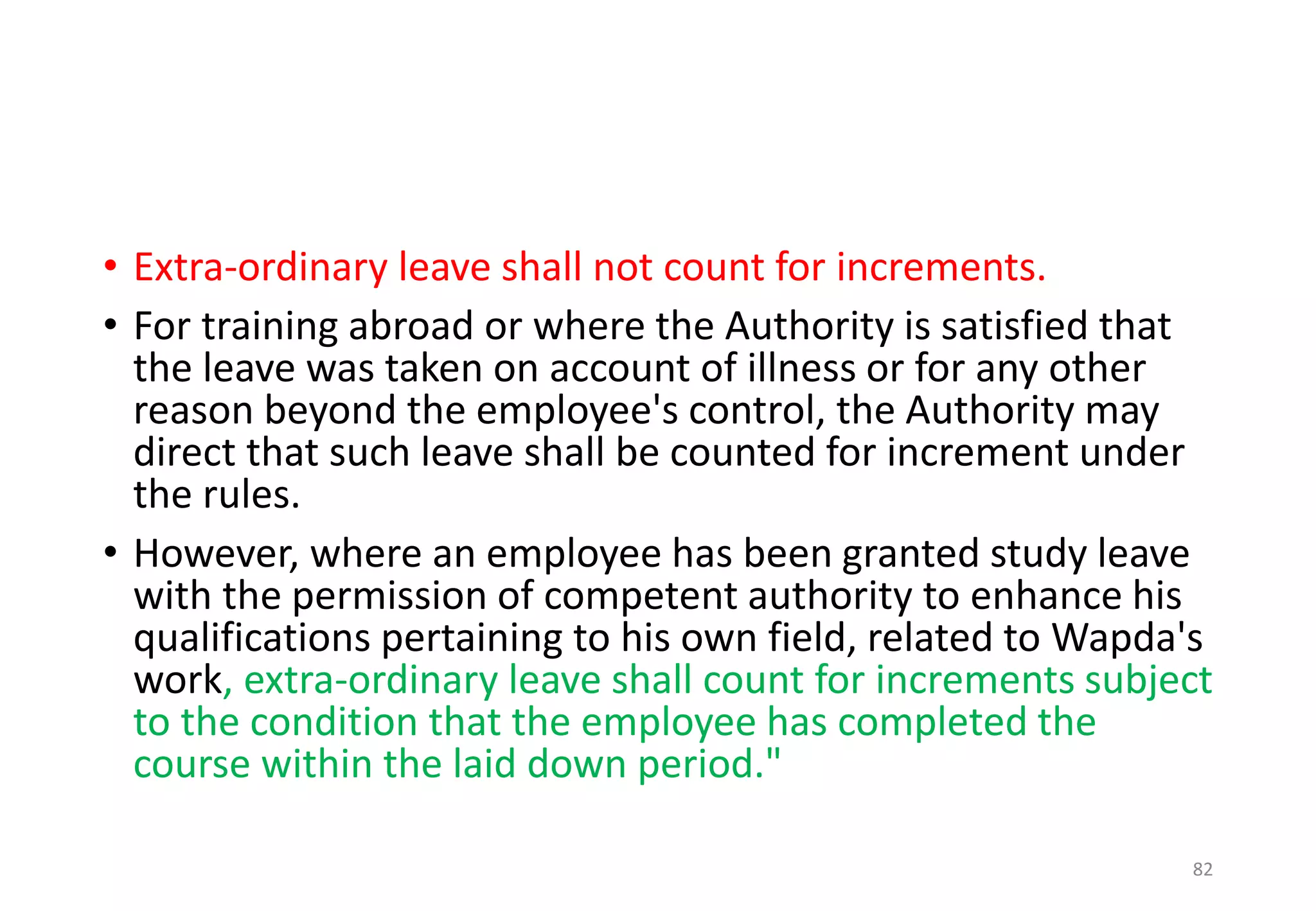 • Extra-ordinary leave shall not count for increments.
• For training abroad or where the Authority is satisfied that
the leave was taken on account of illness or for any other
reason beyond the employee's control, the Authority may
direct that such leave shall be counted for increment under
the rules.
• However, where an employee has been granted study leave
with the permission of competent authority to enhance his
qualifications pertaining to his own field, related to Wapda's
work, extra-ordinary leave shall count for increments subject
to the condition that the employee has completed the
course within the laid down period."
82
 