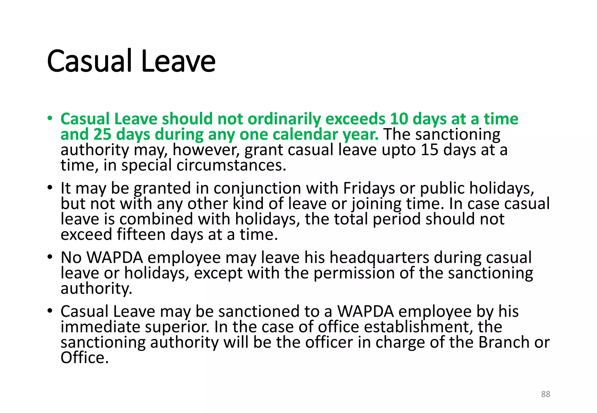 Casual Leave
• Casual Leave should not ordinarily exceeds 10 days at a time
and 25 days during any one calendar year. The sanctioning
authority may, however, grant casual leave upto 15 days at a
time, in special circumstances.
• It may be granted in conjunction with Fridays or public holidays,
but not with any other kind of leave or joining time. In case casual
leave is combined with holidays, the total period should not
exceed fifteen days at a time.
• No WAPDA employee may leave his headquarters during casual
leave or holidays, except with the permission of the sanctioning
authority.
• Casual Leave may be sanctioned to a WAPDA employee by his
immediate superior. In the case of office establishment, the
sanctioning authority will be the officer in charge of the Branch or
Office.
88
 