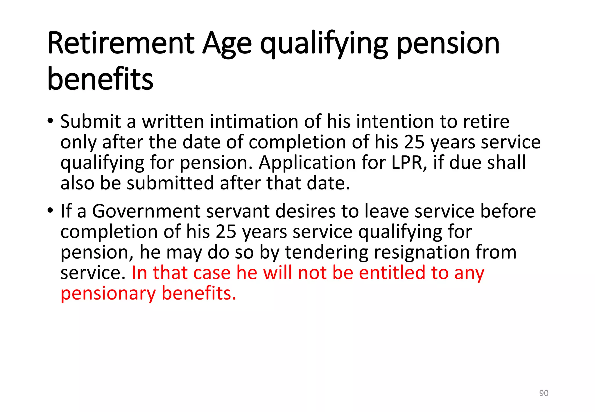 Retirement Age qualifying pension
benefits
• Submit a written intimation of his intention to retire
only after the date of completion of his 25 years service
qualifying for pension. Application for LPR, if due shall
also be submitted after that date.
• If a Government servant desires to leave service before
completion of his 25 years service qualifying for
pension, he may do so by tendering resignation from
service. In that case he will not be entitled to any
pensionary benefits.
90
 