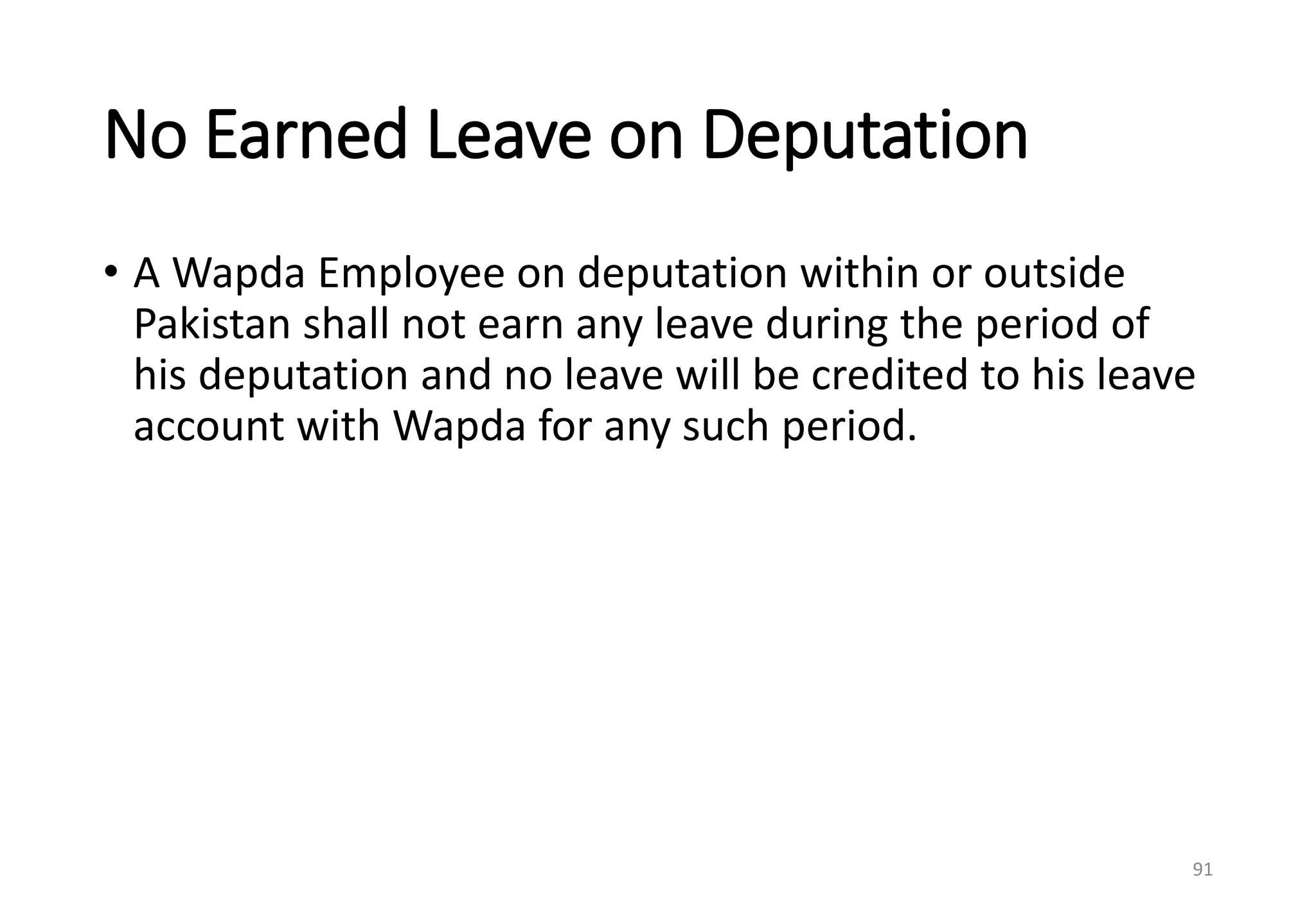 No Earned Leave on Deputation
• A Wapda Employee on deputation within or outside
Pakistan shall not earn any leave during the period of
his deputation and no leave will be credited to his leave
account with Wapda for any such period.
91
 