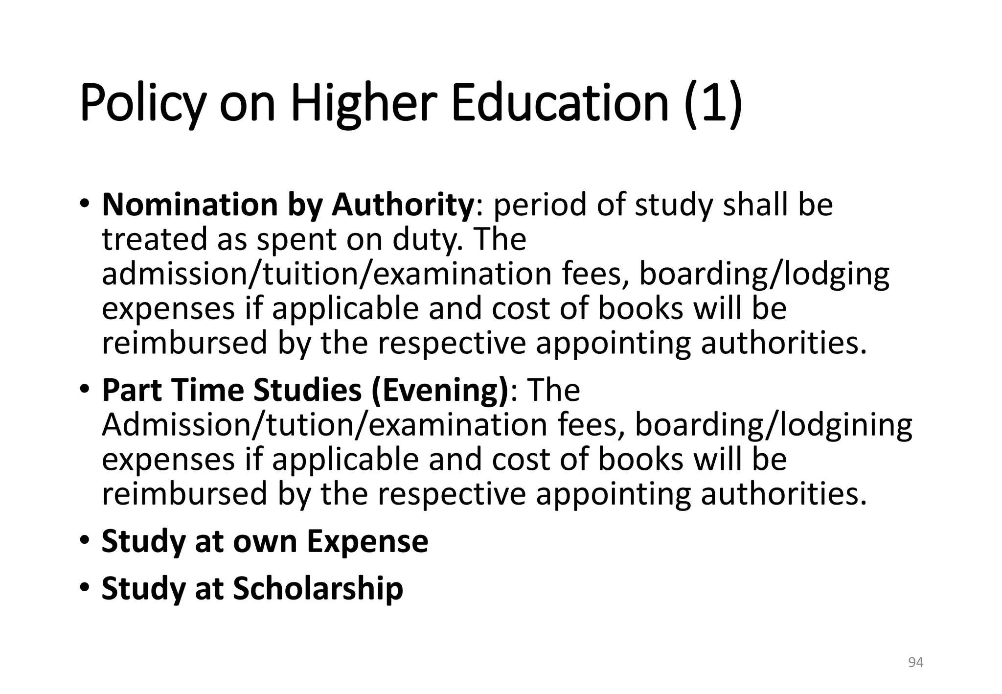 Policy on Higher Education (1)
• Nomination by Authority: period of study shall be
treated as spent on duty. The
admission/tuition/examination fees, boarding/lodging
expenses if applicable and cost of books will be
reimbursed by the respective appointing authorities.
• Part Time Studies (Evening): The
Admission/tution/examination fees, boarding/lodgining
expenses if applicable and cost of books will be
reimbursed by the respective appointing authorities.
• Study at own Expense
• Study at Scholarship
94
 