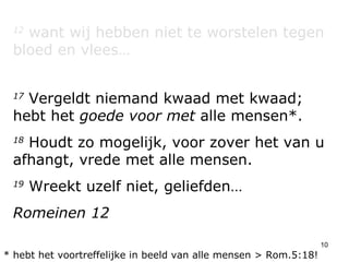 12  want wij hebben niet te worstelen tegen bloed en vlees… 17  Vergeldt niemand kwaad met kwaad; hebt het  goede voor met  alle mensen*. 18  Houdt zo mogelijk, voor zover het van u afhangt, vrede met alle mensen.  19  Wreekt uzelf niet, geliefden… Romeinen 12 * hebt het voortreffelijke in beeld van alle mensen > Rom.5:18! 