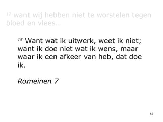 12  want wij hebben niet te worstelen tegen bloed en vlees… 15  Want wat ik uitwerk, weet ik niet; want ik doe niet wat ik wens, maar waar ik een afkeer van heb, dat doe ik. Romeinen 7 