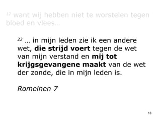 12  want wij hebben niet te worstelen tegen bloed en vlees… 23  … in mijn leden zie ik een andere wet,  die strijd voert  tegen de wet van mijn verstand en  mij tot krijgsgevangene maakt  van de wet der zonde, die in mijn leden is. Romeinen 7 