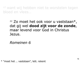 12  want wij hebben niet te worstelen tegen bloed en vlees… 11  Zo moet het ook voor u vaststaan*, dat gij wel  dood zijt voor de zonde , maar levend voor God in Christus Jezus. Romeinen 6 * "moet het … vaststaan", lett. rekent 