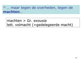 12  … maar tegen de overheden, tegen de  machten … machten > Gr.  exousia   lett. volmacht (=gedelegeerde macht) 