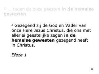 12  … tegen de boze geesten  in de hemelse gewesten . 3  Gezegend zij de God en Vader van onze Here Jezus Christus, die ons met allerlei geestelijke zegen  in de hemelse gewesten  gezegend heeft in Christus. Efeze 1 