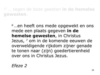 12  … tegen de boze geesten  in de hemelse gewesten . 6  …en heeft ons mede opgewekt en ons mede een plaats gegeven  in de hemelse gewesten , in Christus Jezus,  7  om in de komende eeuwen de overweldigende rijkdom zijner genade te tonen naar (zijn) goedertierenheid over ons in Christus Jezus.  Efeze 2 