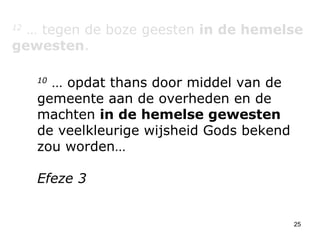 12  … tegen de boze geesten  in de hemelse gewesten . 10  … opdat thans door middel van de gemeente aan de overheden en de machten  in de hemelse gewesten  de veelkleurige wijsheid Gods bekend zou worden…  Efeze 3 