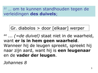 11  … om te kunnen standhouden tegen de verleidingen  des duivels ; Gr. diabolos > door [elkaar] werper 44  ...  (=de duivel)  staat niet in de waarheid, want  er is in hem geen waarheid . Wanneer hij de leugen spreekt, spreekt hij naar zijn aard, want hij is  een leugenaar  en de  vader der leugen . Johannes 8 