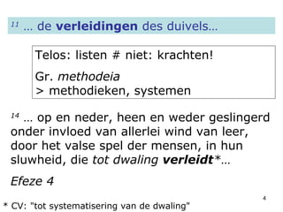 11  … de  verleidingen  des duivels… Telos: listen # niet: krachten! Gr.  methodeia   > methodieken, systemen 14  … op en neder, heen en weder geslingerd onder invloed van allerlei wind van leer, door het valse spel der mensen, in hun sluwheid, die  tot dwaling  verleidt * … Efeze 4 * CV: "tot systematisering van de dwaling" 