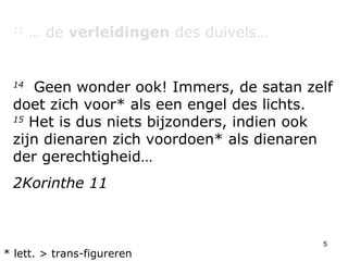 11  … de  verleidingen  des duivels… 14   Geen wonder ook! Immers, de satan zelf doet zich voor* als een engel des lichts.  15  Het is dus niets bijzonders, indien ook zijn dienaren zich voordoen* als dienaren der gerechtigheid… 2Korinthe 11 * lett. > trans-figureren 
