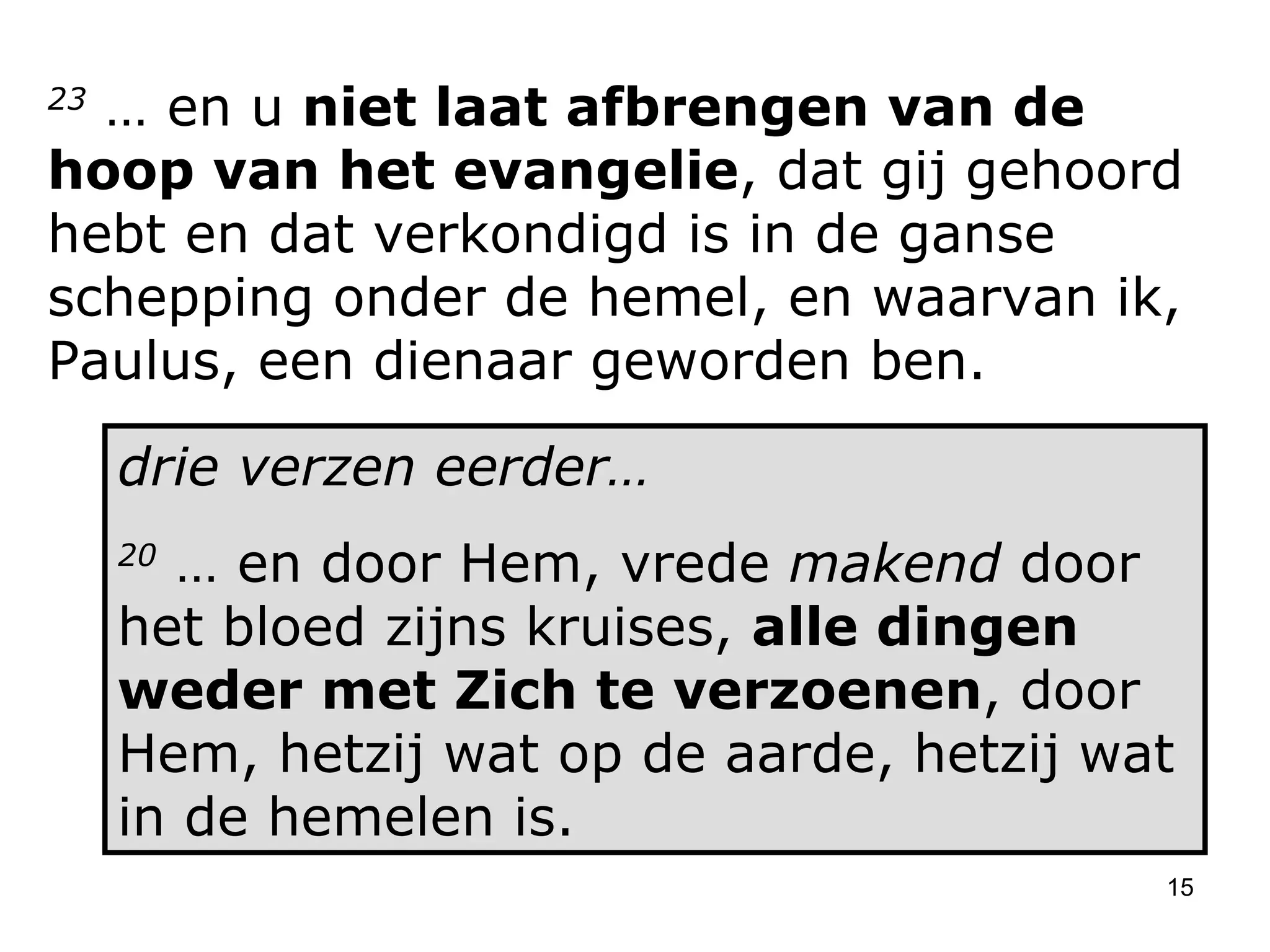 23  … en u  niet laat afbrengen van de hoop van het evangelie , dat gij gehoord hebt en dat verkondigd is in de ganse schepping onder de hemel, en waarvan ik, Paulus, een dienaar geworden ben.  drie verzen eerder… 20  … en door Hem, vrede  makend  door het bloed zijns kruises,  alle dingen weder met Zich te verzoenen , door Hem, hetzij wat op de aarde, hetzij wat in de hemelen is. 