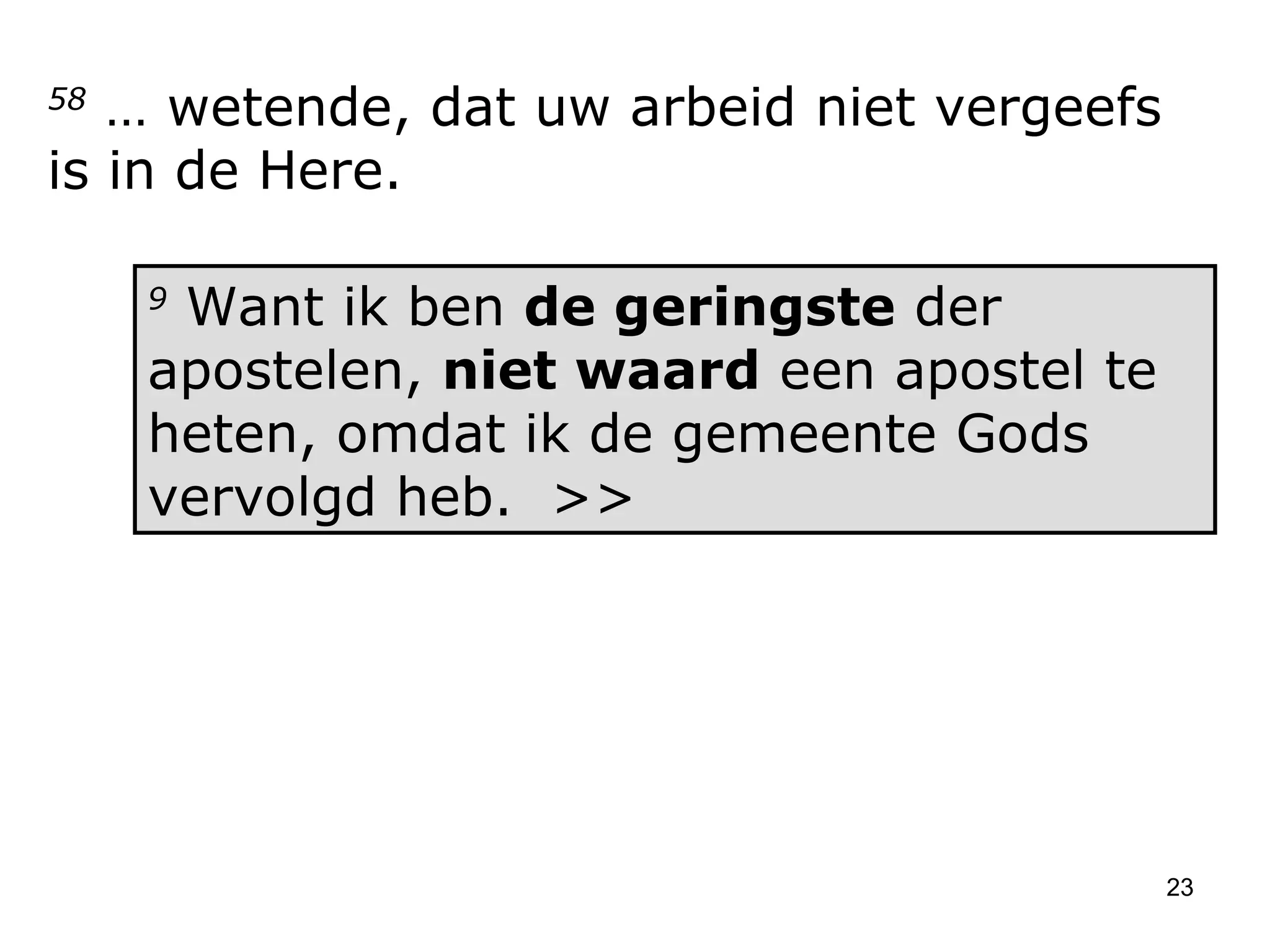 58  … wetende, dat uw arbeid niet vergeefs is in de Here.  9  Want ik ben  de geringste  der apostelen,  niet waard  een apostel te heten, omdat ik de gemeente Gods vervolgd heb.  >> 