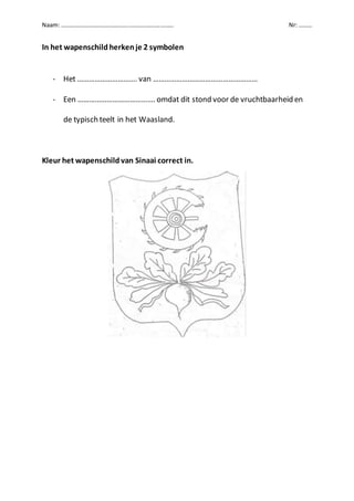 Naam: ………………………………………………………………… Nr: ………
In het wapenschildherkenje 2 symbolen
- Het …………………………. van ………………………………………………
- Een …………………………………. omdat dit stond voor de vruchtbaarheid en
de typisch teelt in het Waasland.
Kleur het wapenschildvan Sinaai correct in.
 