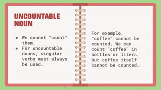 UNCOUNTABLE
NOUN
● We cannot “count”
them.
● For uncountable
nouns, singular
verbs must always
be used.
For example,
"coffee" cannot be
counted. We can
count "coffee" in
bottles or liters,
but coffee itself
cannot be counted.
 