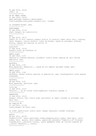 01 dek 2010, 16:03
[OFF], :p
---------------
bE MY SWEEt wATER
01 dek 2010, 16:09
dges machuqes shanelis makiajobebi.
tonali,pomada,tushi,pudri,fanqari,ruji .ocneba.

ra jandabad minda? .mad.
---------------
PARTIZANKA
01 dek 2010, 17:14
shavi fanqari da tushiiiiiiii
---------------
Baia
01 dek 2010, 18:17
Chemi? Uf :D evro remonts araperi miklia :D tonaluri chemi kanis feri, rumiana,
shavi fanqari, tvalis chrdili, tushi da bleski, ogond es yvelaperi mchated
misvia, saxeze anu dzalian ar yviris :P
---------------
LoLLiPoP*
07 dek 2010, 13:33
Fanqari,tushi da bleskuna :D
---------------
AWFUL_angel
08 dek 2010, 1:47
Saertod ar viketeb makiajs, ertaderti tuchis sacxs vxmarob da isic imitom
gemrielia .pxx.
---------------
GeJPoEta
08 dek 2010, 1:56
Miss_apasnika, 4emnairoo... ogond me arc gemoze vgijdebi didad .pxx.
---------------
AWFUL_angel
08 dek 2010, 1:58
GeJPoEta, neveas alublis gasinje ra gemrielia? .pxx. Vardispershia tuchs magrad
alamazebs
---------------
GeJPoEta
08 dek 2010, 2:01
Miss_apasnika, gavsinjav .pxx.
---------------
itsio.ge
12 dek 2010, 13:21
Tonaluri... Da an niveas alublisgemoiani higienuri pomada :)
---------------
DAMPALUSA
12 dek 2010, 13:32
Panqari tvalis, teni tvalis muqi nacrisferi ai egeti tvalebs ro gi7avebs :Dan
ghia teni.
---------------
Â¤ VampirE Â¤
23 ian 2011, 21:59
tushi,fanqari da shavi teni.

xo kidev gamchirvale tuchis sacxi radgan zamtarshi tuchebi mishreba.
---------------
medik!
08 mar 2011, 20:59
"faberlic-is" saxis gamis/dgis krems,shampuns,xelis krems, dush gels, tanis
krems, tmis spreis, tmis nigabs, sapons-am yvelafers "faberlic_is" firmisas
viyeneb,xolo ,,chistaia linias,, saxis gamwmend rdzes da losions vxmarob da
,,chorni jemchukis ,, tonals.
---------------
 