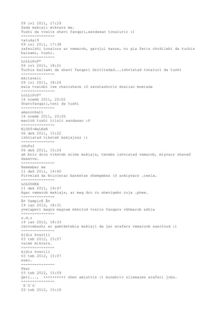 09 ivl 2011, 17:29
Sada makiaji mikvars me.
Tushi da tvalis shavi fanqari,xandaxan tonaluric :)
---------------
tatuka19
09 ivl 2011, 17:38
zafxulshi tonalurs ar vxmarob, garujul kanze, nu gia feris chrdilebi da tuchis
balzami, tushi.
---------------
LoLLiPoP*
09 ivl 2011, 18:21
Tuchis balzami da shavi fanqari dziritadad...ishviatad tonaluri da tushi
---------------
mkitxveli
09 ivl 2011, 18:24
exla tvalebi ise chavishave :D sxvatashoris dzalian momixda
---------------
LoLLiPoP*
16 noemb 2011, 20:02
Shavifanqari,teni da tushi
---------------
amazonka))
16 noemb 2011, 20:05
mxolod tushi ))isic xandaxan :P
---------------
NiGhT-WaLKeR
06 dek 2011, 15:22
ishviatad viketeb makiajsss :)
---------------
cHuPsI
06 dek 2011, 15:24
am bolo dros viketeb xolme makiajs, tenebs ishviatad vxmarob, miyvars shavad
daxatva.
---------------
Remember me
11 dek 2011, 14:40
Pirvelad da bolojerac banketze shemgebes :D armiyvars .cxela.
---------------
LOLUSHKA
11 dek 2011, 14:47
Agar vxmarob makiajs, ar maq dro ro shevigebo roja .phee.
---------------
Â¤ VampirE Â¤
19 ian 2012, 18:31
yvelaperi maqvs magram mkholod tvalis fanqars vkhmarob akhla
---------------
s.d.r
19 ian 2012, 18:33
cxovrebashi ar gamiketebia makiaji da jer arafers vxmaroob saertood :)
---------------
kldis kvavili
03 teb 2012, 15:07
vaime mikvars.
---------------
kldis kvavili
03 teb 2012, 15:07
esec.
---------------
Fear
03 teb 2012, 15:09
Qeti..., ++++++++++ shen amistvis :) bunebriv silamazes araferi jobs.
---------------
`K`G`S`
03 teb 2012, 15:18
 