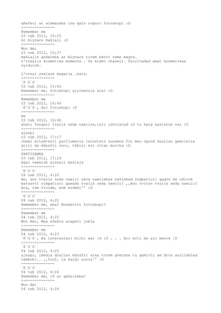 aRaferi ar alamazebs ise qals rogorc fotoshopi :D
---------------
Remember me
03 teb 2012, 15:25
Ar miyvars makiaji :D
---------------
Mon Ami
03 teb 2012, 15:37
makiajis gaketeba ar miyvars torem bevri rame maqvs.
L'orealis kosmetika momwons . Da kidev chaneli. Dziritadad amat kosmetikas
vyidulob.

L'oreal yvelaze magaria .kaia.
---------------
`K`G`S`
03 teb 2012, 15:40
Remember me, fotoshopi girchevnia ara? :D
---------------
Remember me
03 teb 2012, 16:44
`K`G`S`, Arc fotoshopi :P
---------------
me
03 teb 2012, 16:46
shavi fanqari tvalis zeda nawilze,isic ishviatad :D tu karg xasiatze var :D
---------------
ajaspi
03 teb 2012, 17:17
chemi ertad-erti parfiumeria lacostets sunamoa for men ogond dzalian gemrielia
grili da mdzafri suni, tkbisl evr vitan morcha :D
---------------
PARTIZANKA
03 teb 2012, 17:19
Agar vxmarob aranair makiajs
---------------
`K`G`S`
04 teb 2012, 4:20
me, anu tvalis zeda nawili sxva nawilebze naklebad simpatiuri gaqvs da cdilob
matsavit simpatiuri gaxado tvalis zeda nawili? ,,Anu tviton tvalis zeda nawili?
Ara, rom vicode, xom xvdebi'' :D
---------------
`K`G`S`
04 teb 2012, 4:22
Remember me, aba? Bunebrivi fotoshopi?
---------------
Remember me
04 teb 2012, 4:22
Mon Ami, Max efekts araperi jobia
---------------
Remember me
04 teb 2012, 4:23
`K`G`S`, Ra interesiani bichi xar :D :D . . . Arc erti da arc meore :D
---------------
`K`G`S`
04 teb 2012, 4:25
ajaspi, imedia dzalian mdzafri araa torem gverdze tu gamivli am dros aucileblad
vambob:.. ,,fuuf, ra kargi sunia'' :D
---------------
`K`G`S`
04 teb 2012, 4:26
Remember me, :D ar gedzineba?
---------------
Mon Ami
04 teb 2012, 4:26
 