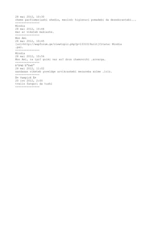 28 mai 2012, 10:30
chems parfiumeriashi shedis, mxolod: higienuri pomadebi da dezedorantebi...
---------------
Mindia
28 mai 2012, 10:44
mec ar viketeb makiazhs.
---------------
Mon Ami
28 mai 2012, 10:45
[url=http://wapforum.ge/viewtopic.php?p=1331019&cit]Citata: Mindia
.pxi.
---------------
Mindia
28 mai 2012, 10:56
Mon Ami, ra iyo? goimi var xo? dros chamovrchi .arvarga.
---------------
ÐºÐ¾Ð´Ð°Ð»Ð°
28 mai 2012, 11:02
xandaxan viketeb yoveldge arvikraskebi mezareba xolme .lolz.
---------------
Â¤ VampirE Â¤
20 ivn 2012, 2:00
tvalis fanqari da tushi
---------------
 