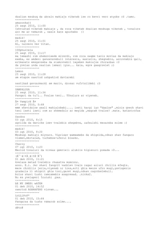 dzalian msubuq da ubralo makiajs viketeb ise ro bevri verc atyobs :D .tamo.
---------------
amazonka))
25 seqt 2010, 11:00
Ishviatad viketeb makiajs , da roca viketeb dzalian msubuqs viketeb , tonalurs
arc me ar vxmarob , saxis kans apuchebs :)
---------------
medik!
25 seqt 2010, 11:01
Ai, lainers ver vitan.
---------------
100phurcela
25 seqt 2010, 11:17
ma temashi rom shemovixede mivxvdi, rom roca saqme tavis movlas da makiajs
exeba, es amdeni gansxvavebuli interesis, xasiatis, shegnebis, azrovnebis qali,
ertmanets emsgavseba da siamovnebit iwyeben makiajze choraobas :D
da yvelas unda zaalian lamazi iyos... kaia, egre gaagrzelet ;)
---------------
Lemon
25 seqt 2010, 11:28
am etapze saertod ushpaklod daviarebi

sastikad gavzarmacdi am mxriv, drosac vufrtxildebi :D
---------------
DAMPALUSA
25 seqt 2010, 11:34
Panqari da tu7i.. Tvalze teni.. T0nalurs ar viyeneb.
---------------
Â¤ VampirE Â¤
27 seqt 2010, 0:48
mmm shevidzine axali makiajobebi.... iseti kargi iyo "daxlze" ,minis qvech shavi
teni iseti iseti rom ar shemedzlo ar meyida ,magram tvalze? .mate. katastrofaa
---------------
Sandra
03 oqt 2010, 8:15
agrilda da davicke isev tvalebis shegebva, zafxulshi mezareba xolme :)
---------------
medik!
03 oqt 2010, 8:20
Msubuqi makiaji miyvars. Viprixav wamwamebs da shignida,odnav shav fanqars
vismev,mkrtalad, tuchebze-uferul blesks.
---------------
Cherry
07 oqt 2010, 1:23
Mxolod tonaluri da niveas gemrieli alublis higienuri pomada :D...
---------------
(Â¯`â€¢Â¸â€¢Â´Â¯)
01 dek 2010, 11:21
kvelaze metad tvalebis chaxatva momcons.
xooo. E.i. Jer shavi fanqrit vadzlev tvals ragac aziuri chrilis efeqts.
mere chrdilis jeria,viyeneb or tons,erti ghia meore ufro muqi,yavisperis
gradacia )) shignit ghia toni,garet muqi,odnav cagrdzelebuli.
bolos shavi tushi camcamebis asaprexad. .ninka2.
Nu es yvelaperi 5cutshi .pxx.
---------------
bE MY SWEEt wATER
01 dek 2010, 14:52
saertod AGARAFERS visvam...
---------------
LoLLiPoP*
01 dek 2010, 15:44
Fanqarsa da tushs vxmarob xolme....
---------------
d@to@
 