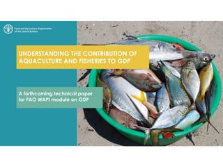 UNDERSTANDING THE CONTRIBUTION OF
AQUACULTURE AND FISHERIES TO GDP
A forthcoming technical paper
for FAO WAPI module on GDP
 