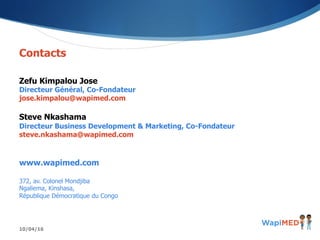 10/04/16
Contacts
Zefu Kimpalou Jose
Directeur Général, Co-Fondateur
jose.kimpalou@wapimed.com
Steve Nkashama
Directeur Business Development & Marketing, Co-Fondateur
steve.nkashama@wapimed.com
www.wapimed.com
372, av. Colonel Mondjiba
Ngaliema, Kinshasa,
République Démocratique du Congo
 