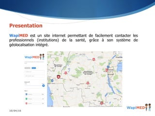 10/04/16
Presentation
WapiMED est un site internet permettant de facilement contacter les
professionnels (institutions) de la santé, grâce à son système de
géolocalisation intégré.
 