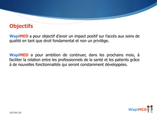 10/04/16
Objectifs
WapiMED a pour objectif d’avoir un impact positif sur l’accès aux soins de
qualité en tant que droit fondamental et non un privilège.
WapiMED a pour ambition de continuer, dans les prochains mois, à
faciliter la relation entre les professionnels de la santé et les patients grâce
à de nouvelles fonctionnalités qui seront constamment développées.
 