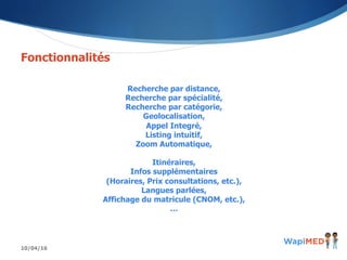 10/04/16
Fonctionnalités
Recherche par distance,
Recherche par spécialité,
Recherche par catégorie,
Geolocalisation,
Appel Integré,
Listing intuitif,
Zoom Automatique,
Itinéraires,
Infos supplémentaires
(Horaires, Prix consultations, etc.),
Langues parlées,
Affichage du matricule (CNOM, etc.),
…
 