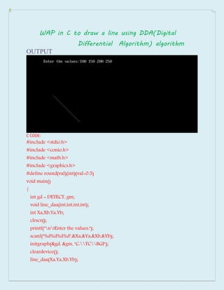 WAP in C to draw a line using DDA(Digital
Differential Algorithm) algorithm
OUTPUT
C CODE:
#include <stdio.h>
#include <conio.h>
#include <math.h>
#include <graphics.h>
#define round(val)(int)(val+0.5)
void main()
{
int gd = DETECT, gm;
void line_daa(int,int,int,int);
int Xa,Xb,Ya,Yb;
clrscr();
printf("ntEnter the values:");
scanf("%d%d%d%d",&Xa,&Ya,&Xb,&Yb);
initgraph(&gd, &gm, "C:TCBGI");
cleardevice();
line_daa(Xa,Ya,Xb,Yb);
 