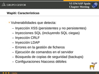 VI OWASP Spain
                                         Chapter Meeting

Wapiti: Características


 Vulnerabilidades que detecta:
   –   Inyección XSS (persistentes y no persistentes)
   –   Inyecciones SQL (incluyendo SQL ciegas)
   –   Inyección CRLF
   –   Inyección LDAP
   –   Errores en la gestión de ficheros
   –   Ejecución de comandos en el servidor
   –   Búsqueda de copias de seguridad (backups)
   –   Configuraciones htaccess débiles


  © Gesfor                                                 10
 