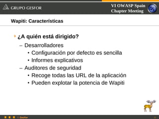 VI OWASP Spain
                                       Chapter Meeting

Wapiti: Características


 ¿A quién está dirigido?
   – Desarrolladores
      • Configuración por defecto es sencilla
      • Informes explicativos
   – Auditores de seguridad
      • Recoge todas las URL de la aplicación
      • Pueden explotar la potencia de Wapiti




  © Gesfor                                               11
 